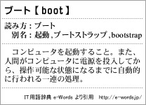 boot(ブート)の意味 コンピュータを起動すること。また、人間がコンピュータに電源を投入してから、操作可能になるまでに自動的に行われる一連の処理。IT用語辞典 e-wordsより引用